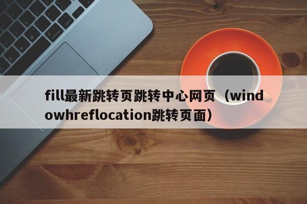 fill最新跳转页跳转中心网页（windowhreflocation跳转页面）