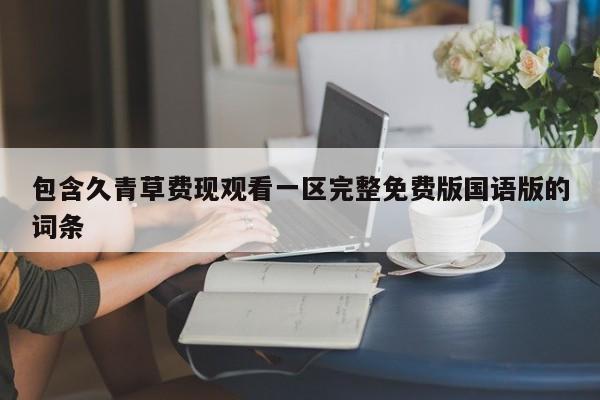 包含久青草费现观看一区完整免费版国语版的词条