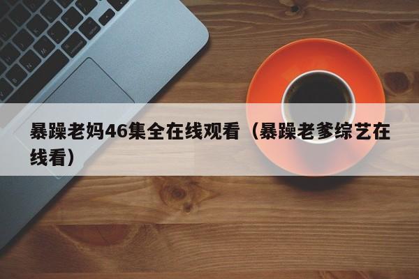 暴躁老妈46集全在线观看（暴躁老爹综艺在线看）