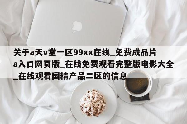 关于a天v堂一区99xx在线_免费成品片a入口网页版_在线免费观看完整版电影大全_在线观看国精产品二区的信息