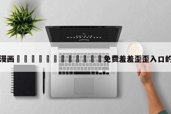 包含漫画🈲🍌🍑免费羞羞歪歪入口的词条