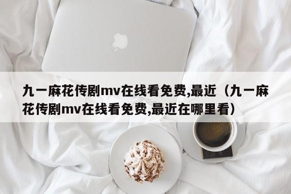 九一麻花传剧mv在线看免费,最近（九一麻花传剧mv在线看免费,最近在哪里看）