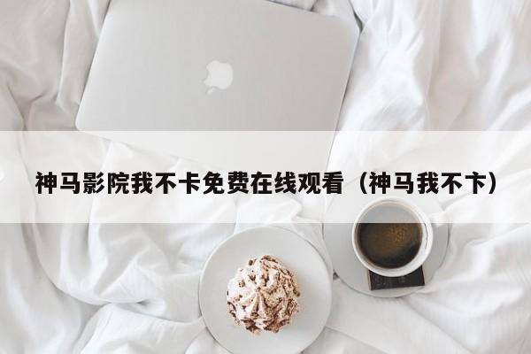 神马影院我不卡免费在线观看（神马我不卞）