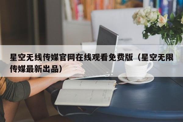 星空无线传媒官网在线观看免费版（星空无限传媒最新出品）