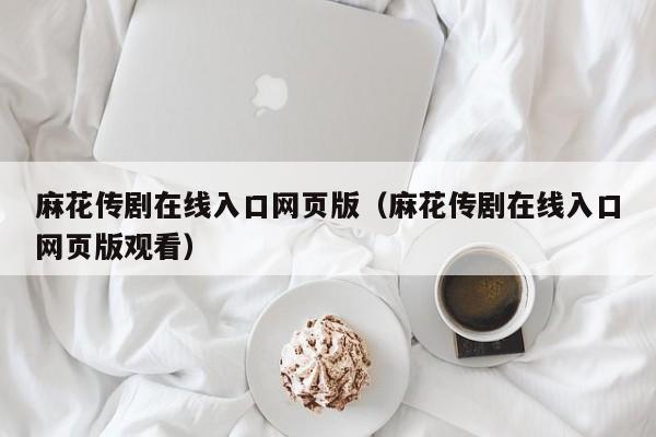 麻花传剧在线入口网页版（麻花传剧在线入口网页版观看）