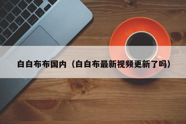 白白布布国内（白白布最新视频更新了吗）