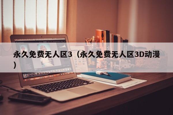 永久免费无人区3（永久免费无人区3D动漫）